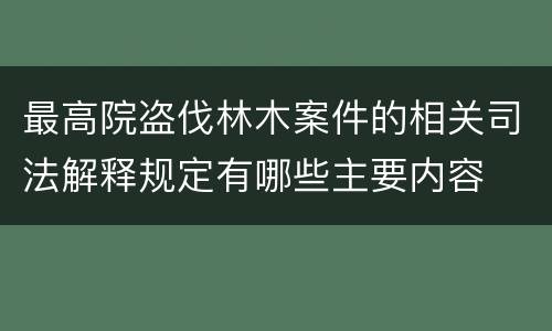 最高院盗伐林木案件的相关司法解释规定有哪些主要内容