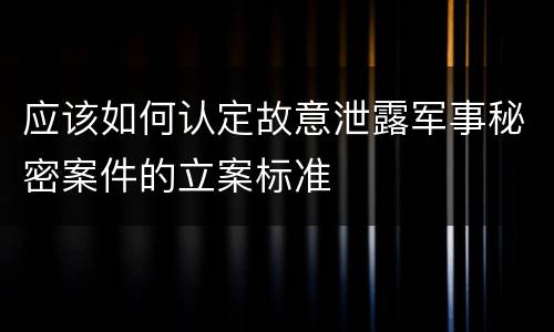 应该如何认定故意泄露军事秘密案件的立案标准