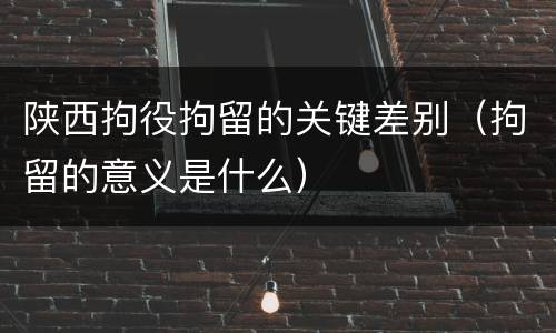 陕西拘役拘留的关键差别（拘留的意义是什么）