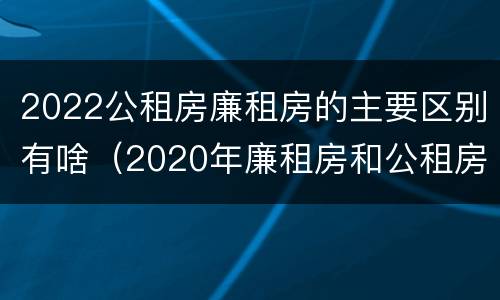 2022公租房廉租房的主要区别有啥（2020年廉租房和公租房的区别）