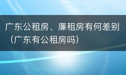 广东公租房、廉租房有何差别（广东有公租房吗）
