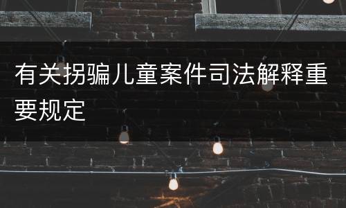 有关拐骗儿童案件司法解释重要规定