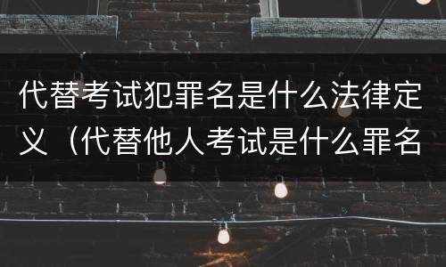 代替考试犯罪名是什么法律定义（代替他人考试是什么罪名）