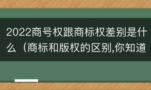 2022商号权跟商标权差别是什么（商标和版权的区别,你知道多少?）