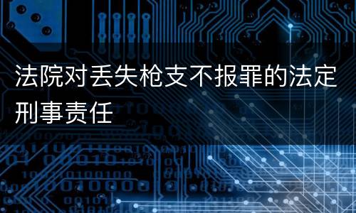 法院对丢失枪支不报罪的法定刑事责任