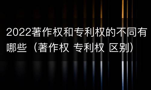 2022著作权和专利权的不同有哪些（著作权 专利权 区别）