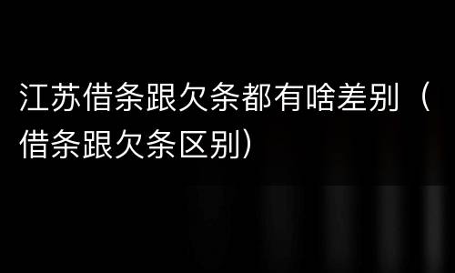 江苏借条跟欠条都有啥差别（借条跟欠条区别）