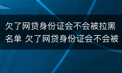 欠了网贷身份证会不会被拉黑名单 欠了网贷身份证会不会被拉黑名单了