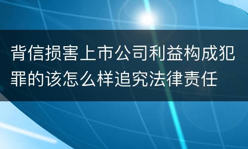 背信损害上市公司利益构成犯罪的该怎么样追究法律责任