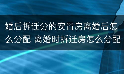 婚后拆迁分的安置房离婚后怎么分配 离婚时拆迁房怎么分配