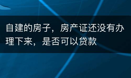 自建的房子，房产证还没有办理下来，是否可以贷款
