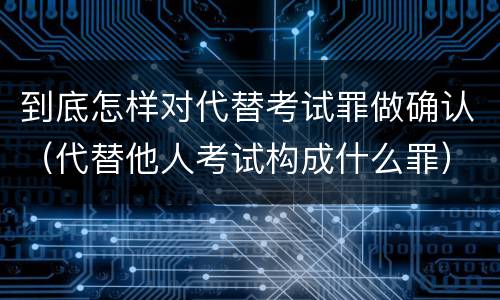 到底怎样对代替考试罪做确认（代替他人考试构成什么罪）