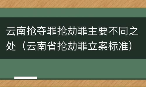 云南抢夺罪抢劫罪主要不同之处（云南省抢劫罪立案标准）