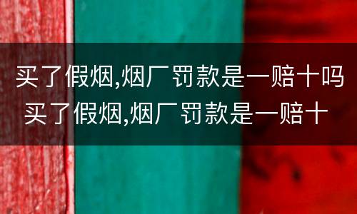 买了假烟,烟厂罚款是一赔十吗 买了假烟,烟厂罚款是一赔十吗