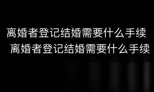 离婚者登记结婚需要什么手续 离婚者登记结婚需要什么手续和证件