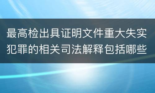 最高检出具证明文件重大失实犯罪的相关司法解释包括哪些主要内容
