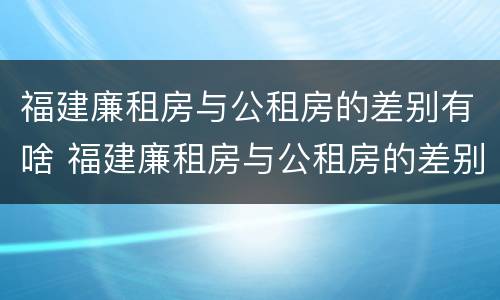 福建廉租房与公租房的差别有啥 福建廉租房与公租房的差别有啥影响