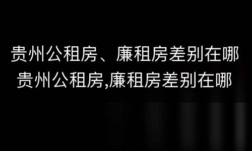 贵州公租房、廉租房差别在哪 贵州公租房,廉租房差别在哪儿