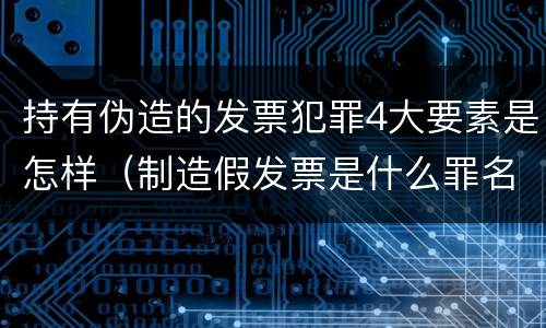 持有伪造的发票犯罪4大要素是怎样（制造假发票是什么罪名）