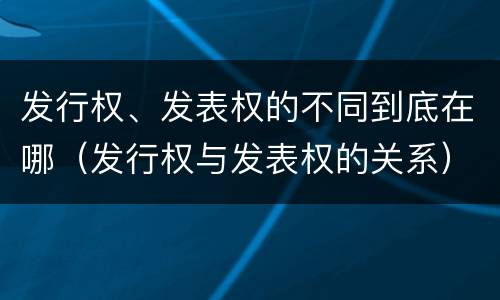发行权、发表权的不同到底在哪（发行权与发表权的关系）