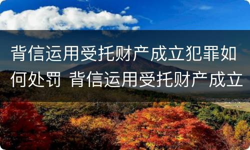 背信运用受托财产成立犯罪如何处罚 背信运用受托财产成立犯罪如何处罚