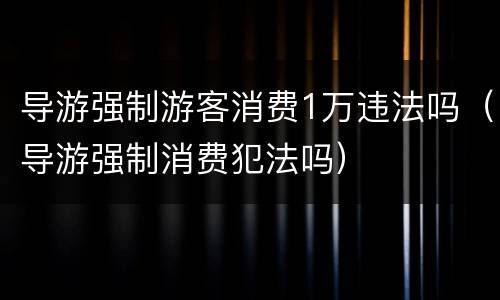 导游强制游客消费1万违法吗（导游强制消费犯法吗）