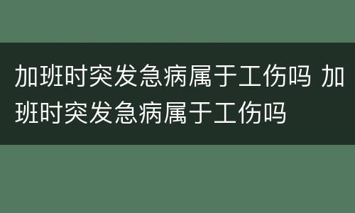 加班时突发急病属于工伤吗 加班时突发急病属于工伤吗