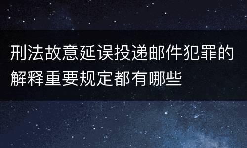 刑法故意延误投递邮件犯罪的解释重要规定都有哪些