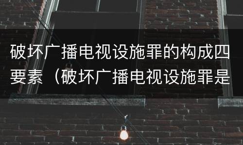 破坏广播电视设施罪的构成四要素（破坏广播电视设施罪是一种以广播电视设施）
