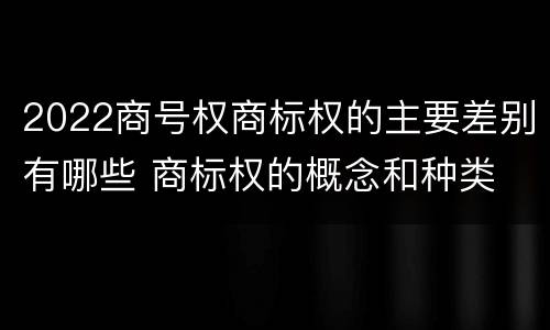2022商号权商标权的主要差别有哪些 商标权的概念和种类