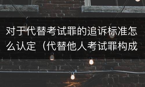 对于代替考试罪的追诉标准怎么认定（代替他人考试罪构成要件有何规定）