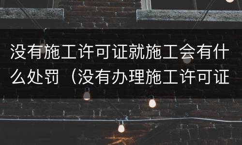 没有施工许可证就施工会有什么处罚（没有办理施工许可证施工,会有什么处罚）