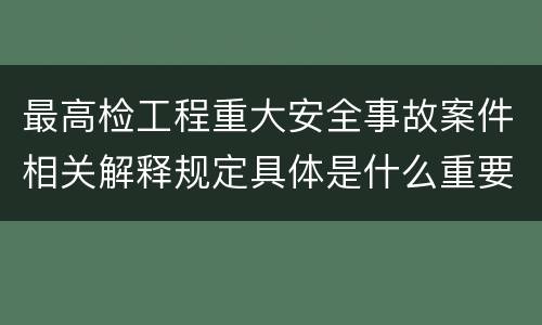 最高检工程重大安全事故案件相关解释规定具体是什么重要内容