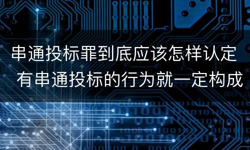 串通投标罪到底应该怎样认定 有串通投标的行为就一定构成串通投标罪吗?