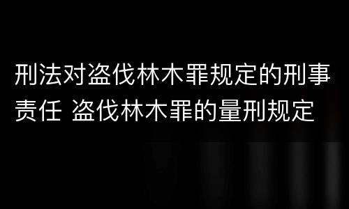 刑法对盗伐林木罪规定的刑事责任 盗伐林木罪的量刑规定