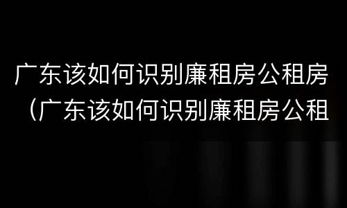 广东该如何识别廉租房公租房（广东该如何识别廉租房公租房名单）