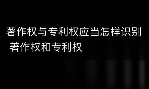 著作权与专利权应当怎样识别 著作权和专利权