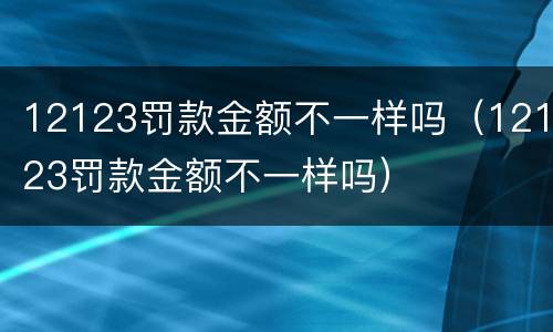 12123罚款金额不一样吗（12123罚款金额不一样吗）