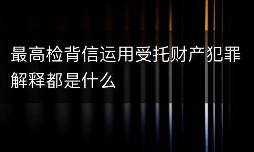 最高检背信运用受托财产犯罪解释都是什么