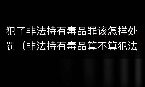 犯了非法持有毒品罪该怎样处罚（非法持有毒品算不算犯法）