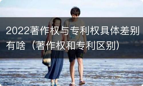 2022著作权与专利权具体差别有啥（著作权和专利区别）