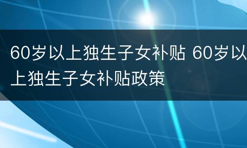 60岁以上独生子女补贴 60岁以上独生子女补贴政策