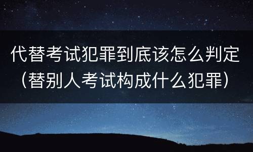 代替考试犯罪到底该怎么判定（替别人考试构成什么犯罪）