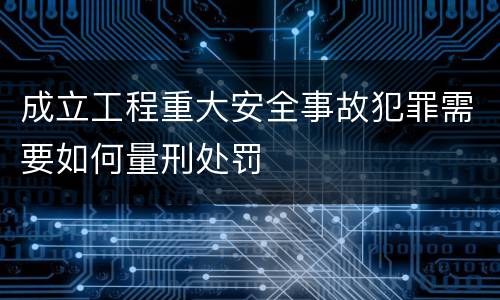 成立工程重大安全事故犯罪需要如何量刑处罚