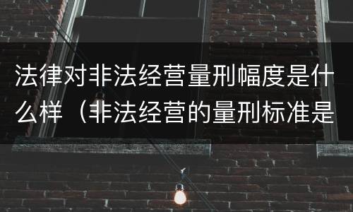 法律对非法经营量刑幅度是什么样（非法经营的量刑标准是什么）