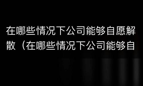在哪些情况下公司能够自愿解散（在哪些情况下公司能够自愿解散社保）