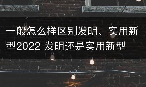 一般怎么样区别发明、实用新型2022 发明还是实用新型