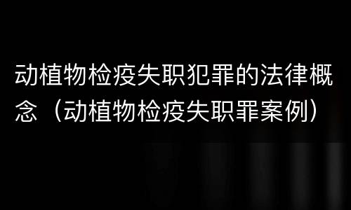 动植物检疫失职犯罪的法律概念（动植物检疫失职罪案例）