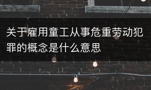 关于雇用童工从事危重劳动犯罪的概念是什么意思