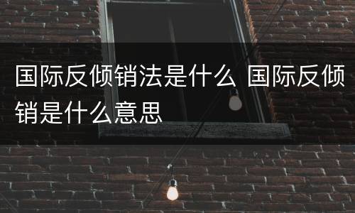 国际反倾销法是什么 国际反倾销是什么意思